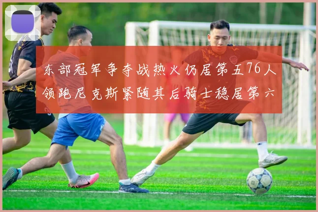 东部冠军争夺战热火仍居第五76人领跑尼克斯紧随其后骑士稳居第六