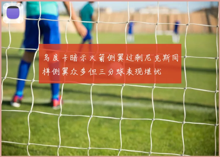 乌度卡暗示火箭侧翼过剩尼克斯同样侧翼众多但三分球表现堪忧