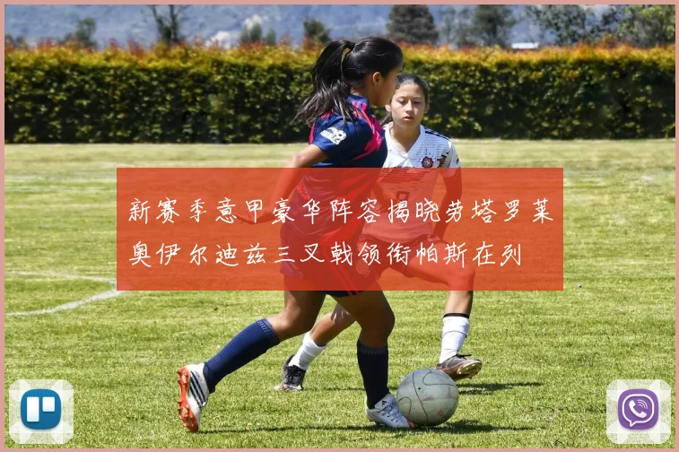 新赛季意甲豪华阵容揭晓劳塔罗莱奥伊尔迪兹三叉戟领衔帕斯在列