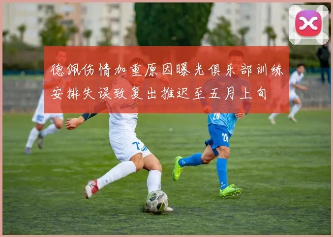 德佩伤情加重原因曝光俱乐部训练安排失误致复出推迟至五月上旬