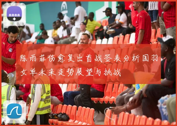 陈雨菲伤愈复出首战签表分析国羽女单未来走势展望与挑战