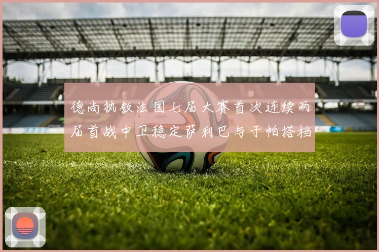 德尚执教法国七届大赛首次连续两届首战中卫稳定萨利巴与于帕搭档