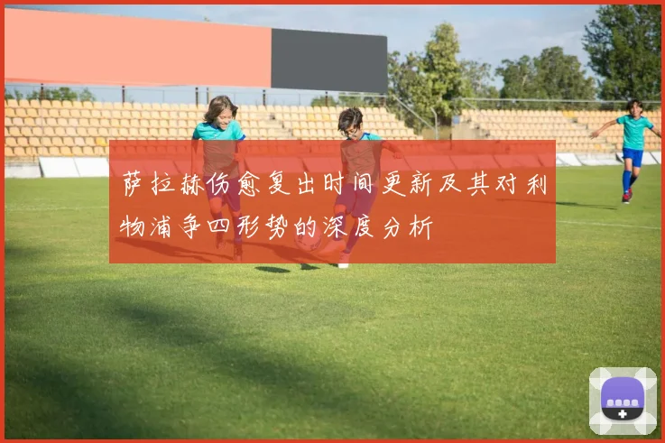 萨拉赫伤愈复出时间更新及其对利物浦争四形势的深度分析