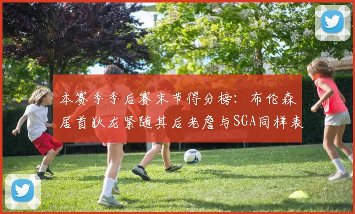 本赛季季后赛末节得分榜：布伦森居首狄龙紧随其后老詹与SGA同样表现出色