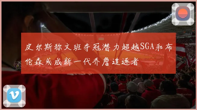 皮尔斯称文班夺冠潜力超越SGA和布伦森或成新一代乔詹追逐者