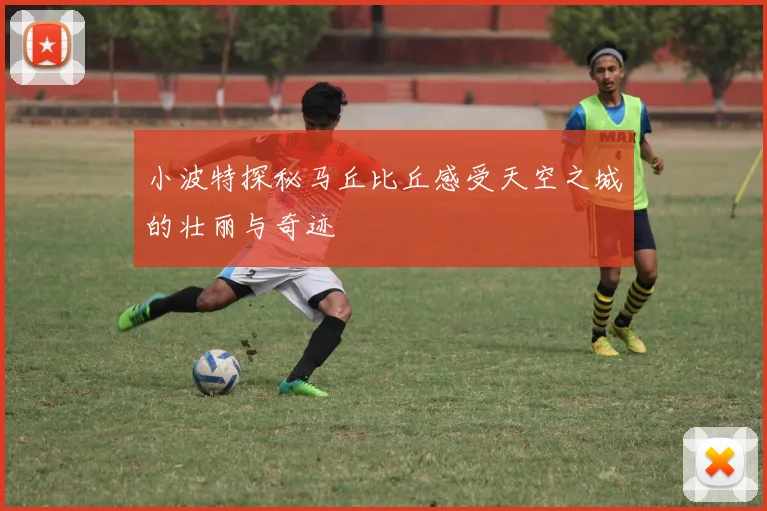小波特探秘马丘比丘感受天空之城的壮丽与奇迹