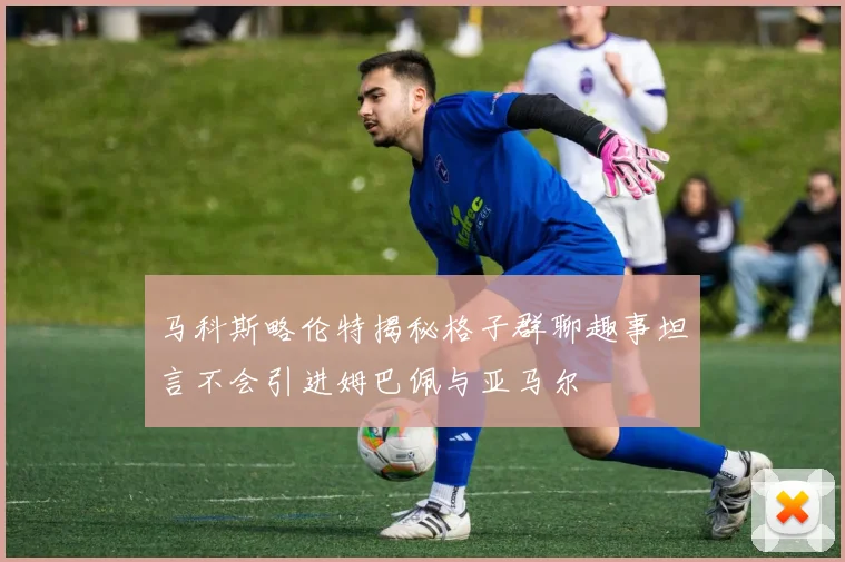 马科斯略伦特揭秘格子群聊趣事坦言不会引进姆巴佩与亚马尔