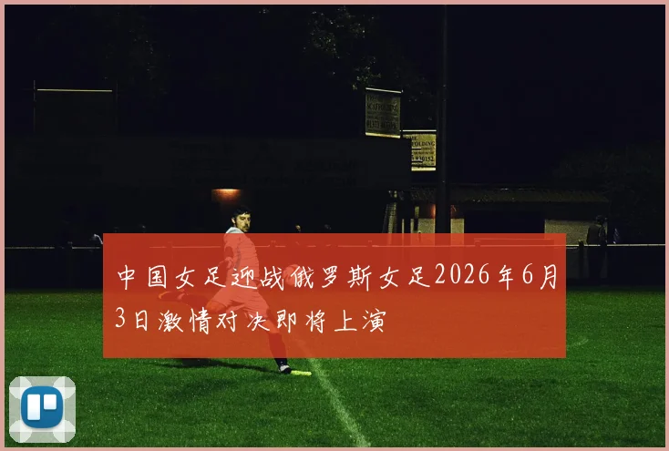 中国女足迎战俄罗斯女足2026年6月3日激情对决即将上演