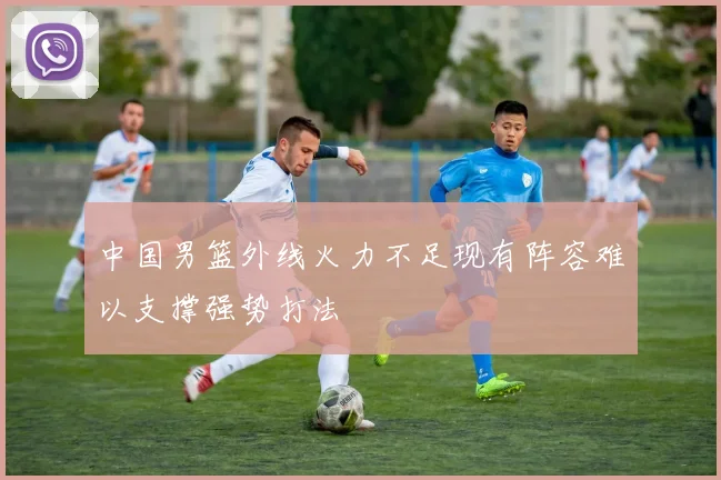 中国男篮外线火力不足现有阵容难以支撑强势打法