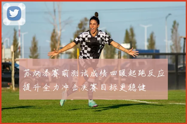 苏炳添赛前测试成绩回暖起跑反应提升全力冲击决赛目标更稳健