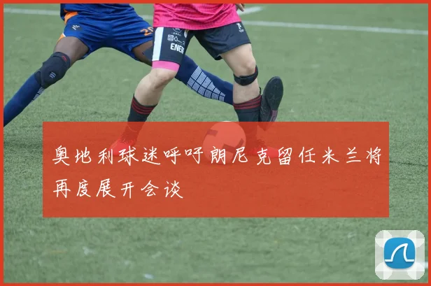 奥地利球迷呼吁朗尼克留任米兰将再度展开会谈