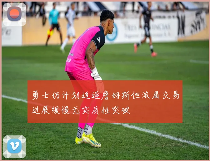 勇士仍计划追逐詹姆斯但浓眉交易进展缓慢无实质性突破