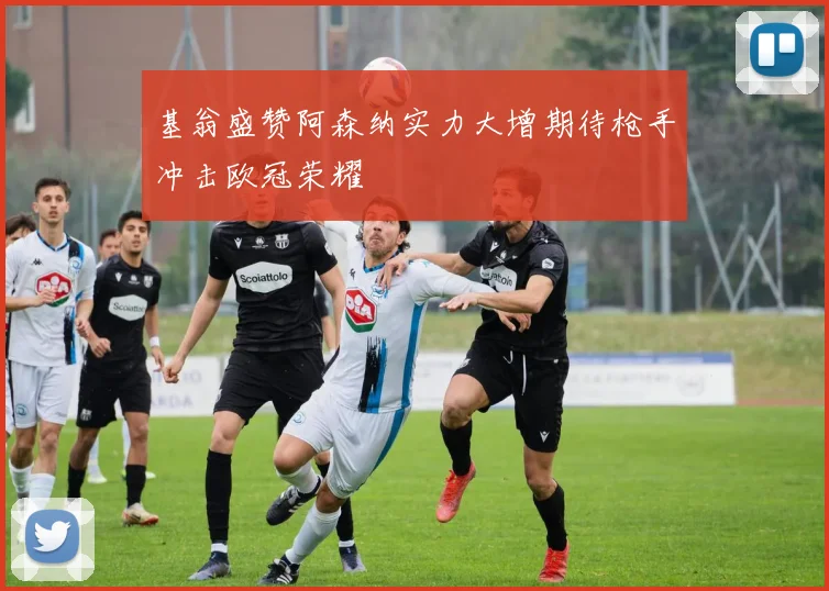 基翁盛赞阿森纳实力大增期待枪手冲击欧冠荣耀