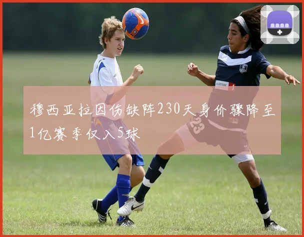 穆西亚拉因伤缺阵230天身价骤降至1亿赛季仅入5球