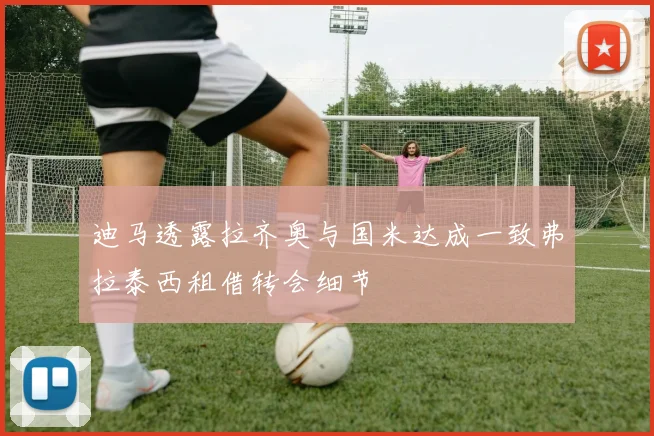 迪马透露拉齐奥与国米达成一致弗拉泰西租借转会细节