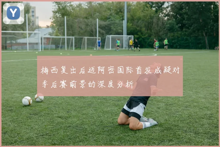 梅西复出后迈阿密国际首发成疑对季后赛前景的深度分析
