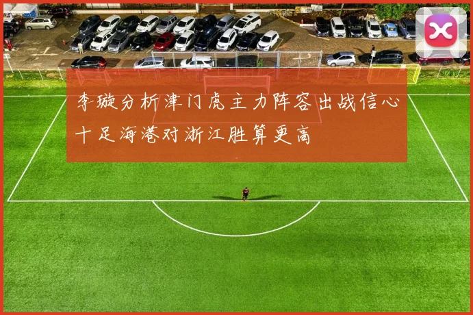 李璇分析津门虎主力阵容出战信心十足海港对浙江胜算更高