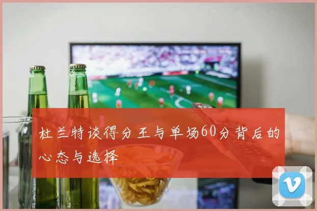 杜兰特谈得分王与单场60分背后的心态与选择