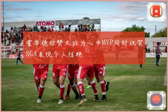 霍华德称赞文班为心中MVP同时祝贺SGA表现令人惊艳
