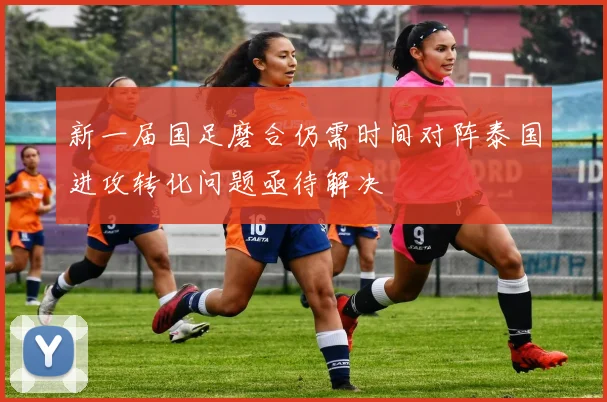新一届国足磨合仍需时间对阵泰国进攻转化问题亟待解决