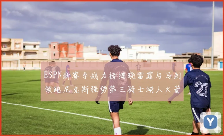 ESPN新赛季战力榜揭晓雷霆与马刺领跑尼克斯强势第三骑士湖人火箭表现不俗